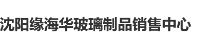 奸逼视频黄色沈阳缘海华玻璃制品销售中心